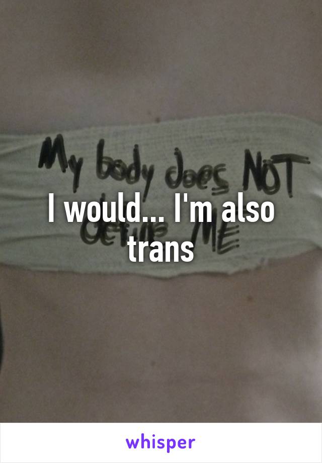 I would... I'm also trans