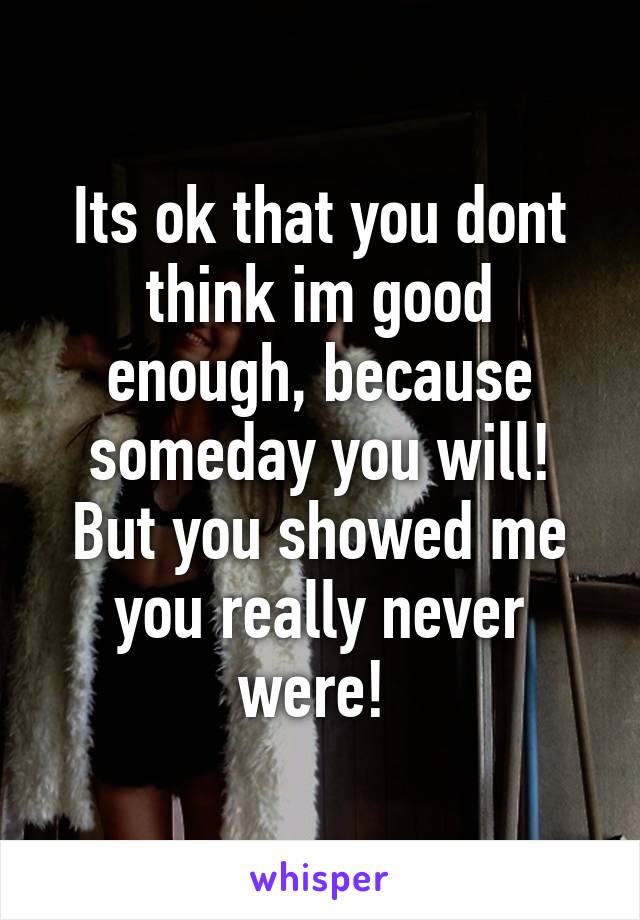 Its ok that you dont think im good enough, because someday you will! But you showed me you really never were! 