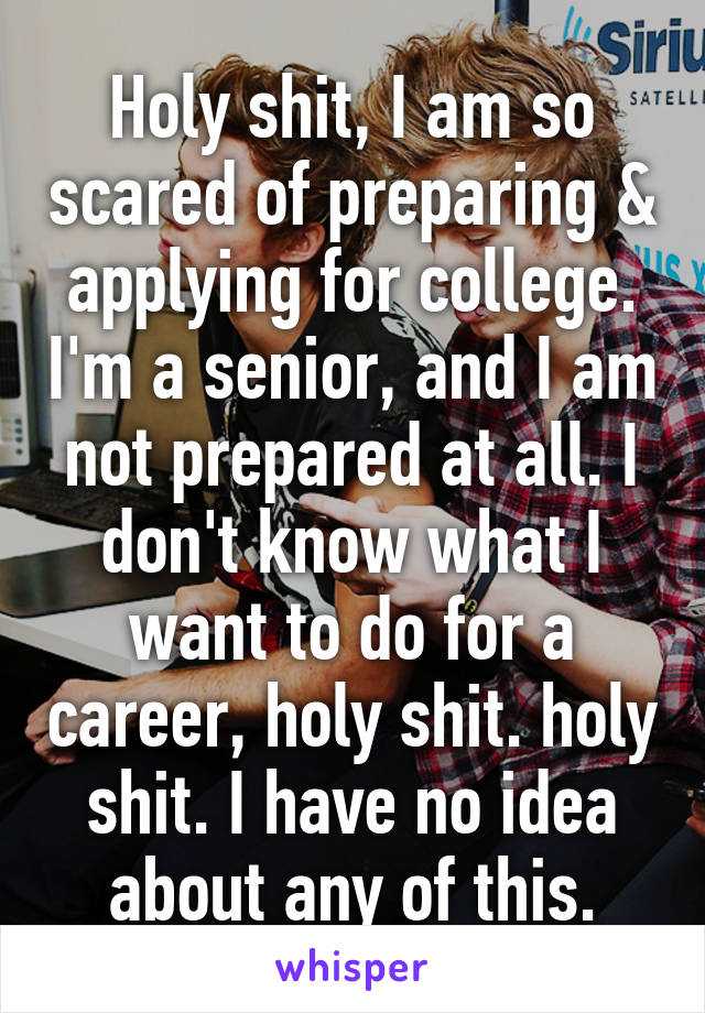 Holy shit, I am so scared of preparing & applying for college. I'm a senior, and I am not prepared at all. I don't know what I want to do for a career, holy shit. holy shit. I have no idea about any of this.