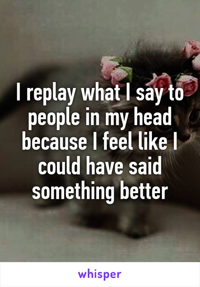 I replay what I say to people in my head because I feel like I could have said something better