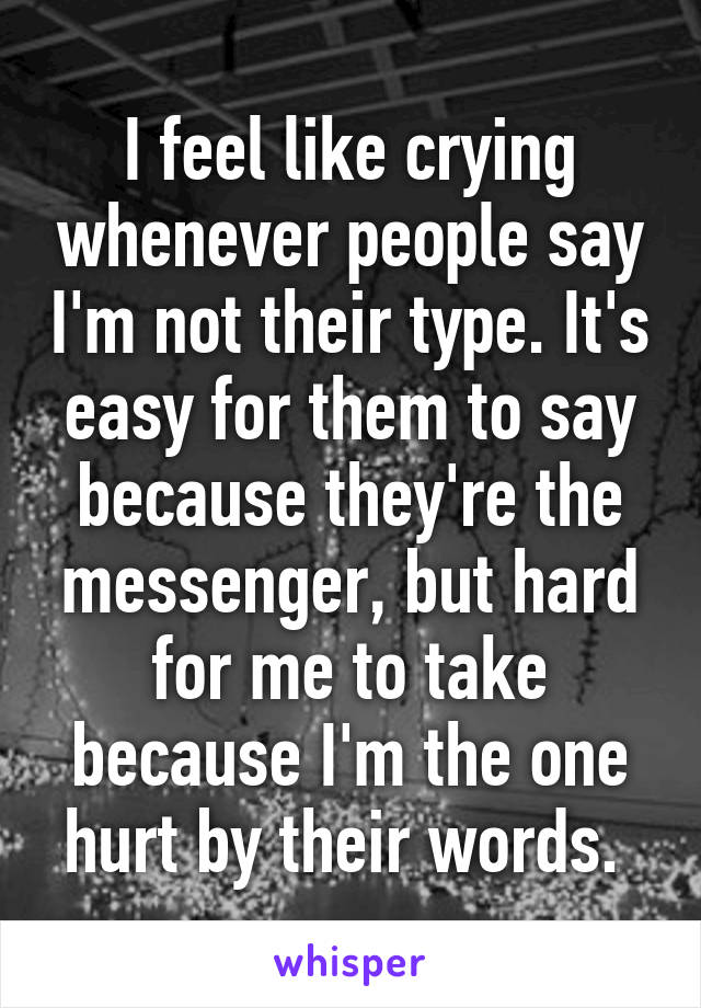 I feel like crying whenever people say I'm not their type. It's easy for them to say because they're the messenger, but hard for me to take because I'm the one hurt by their words. 