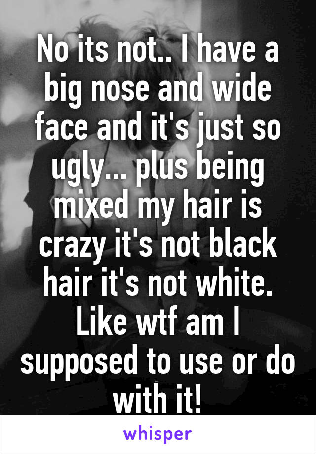 No its not.. I have a big nose and wide face and it's just so ugly... plus being mixed my hair is crazy it's not black hair it's not white. Like wtf am I supposed to use or do with it!