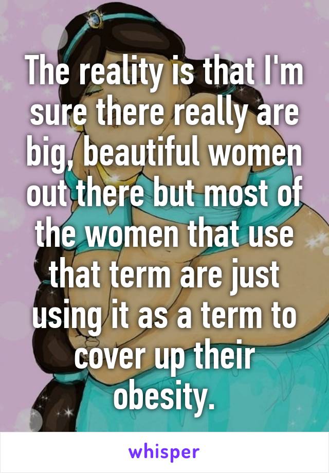 The reality is that I'm sure there really are big, beautiful women out there but most of the women that use that term are just using it as a term to cover up their obesity.