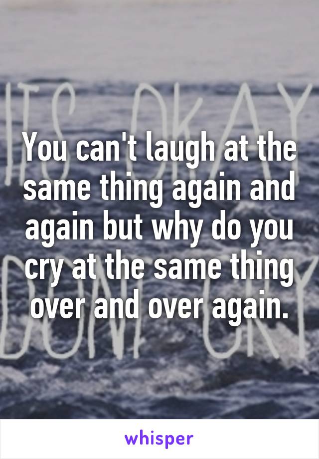 You can't laugh at the same thing again and again but why do you cry at the same thing over and over again.