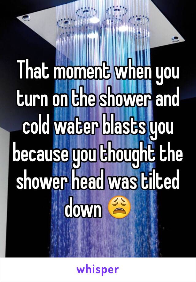 That moment when you turn on the shower and cold water blasts you because you thought the shower head was tilted down 😩