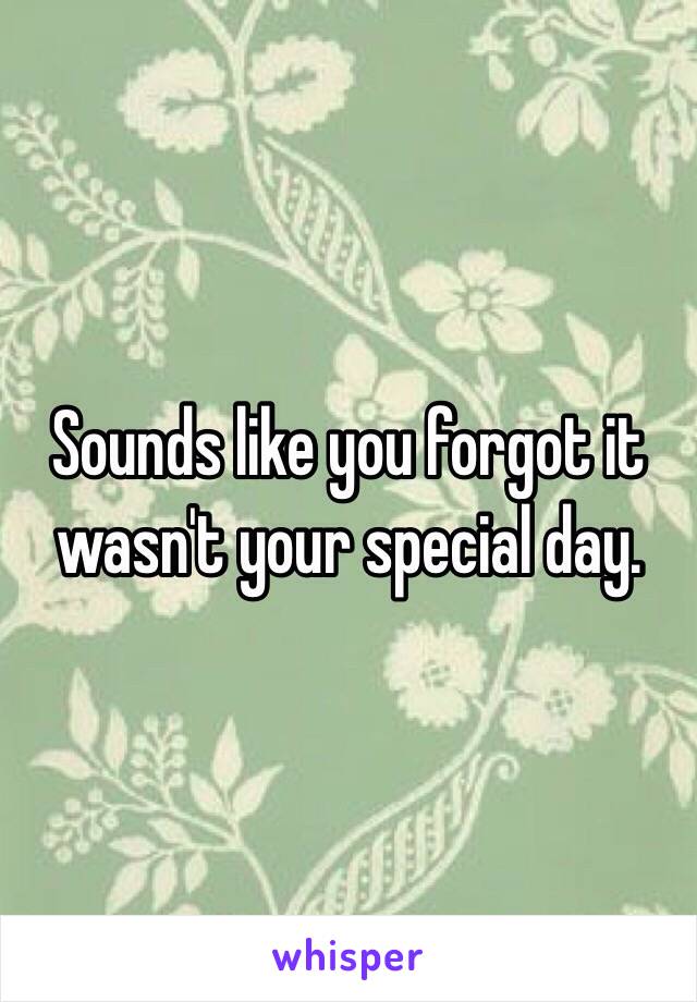 Sounds like you forgot it wasn't your special day.