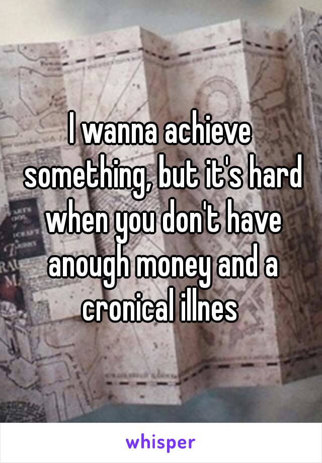 I wanna achieve something, but it's hard when you don't have anough money and a cronical illnes 