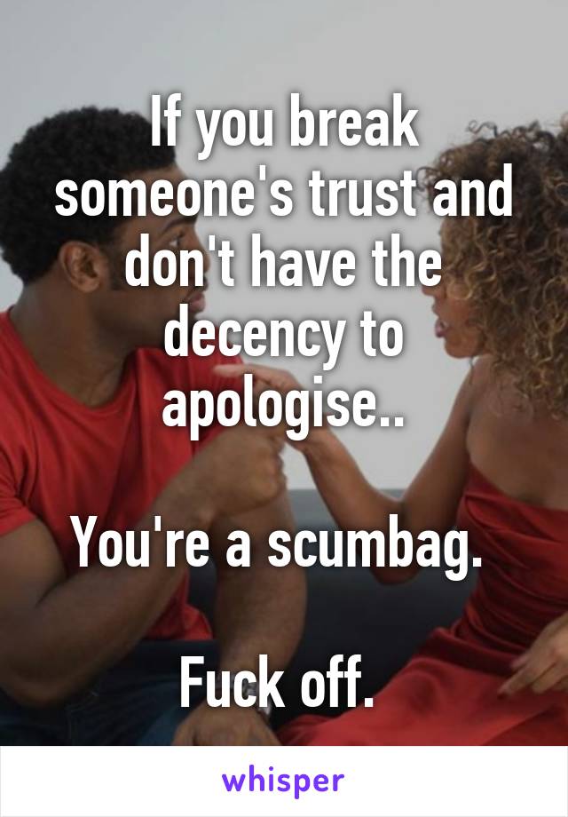 If you break someone's trust and don't have the decency to apologise..

You're a scumbag. 

Fuck off. 