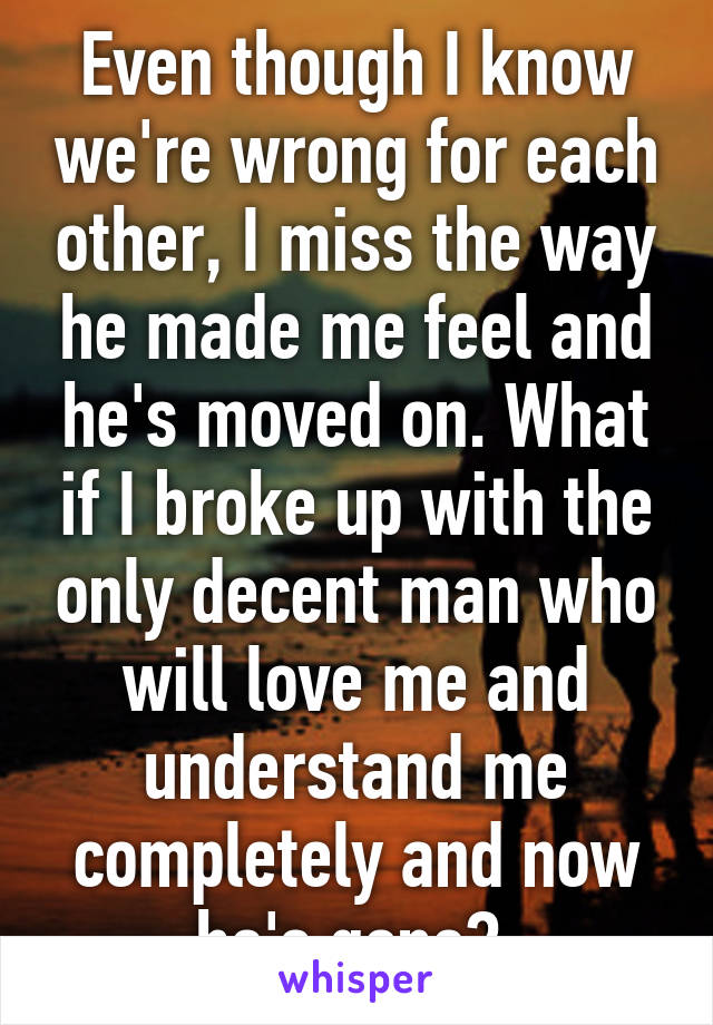 Even though I know we're wrong for each other, I miss the way he made me feel and he's moved on. What if I broke up with the only decent man who will love me and understand me completely and now he's gone? 