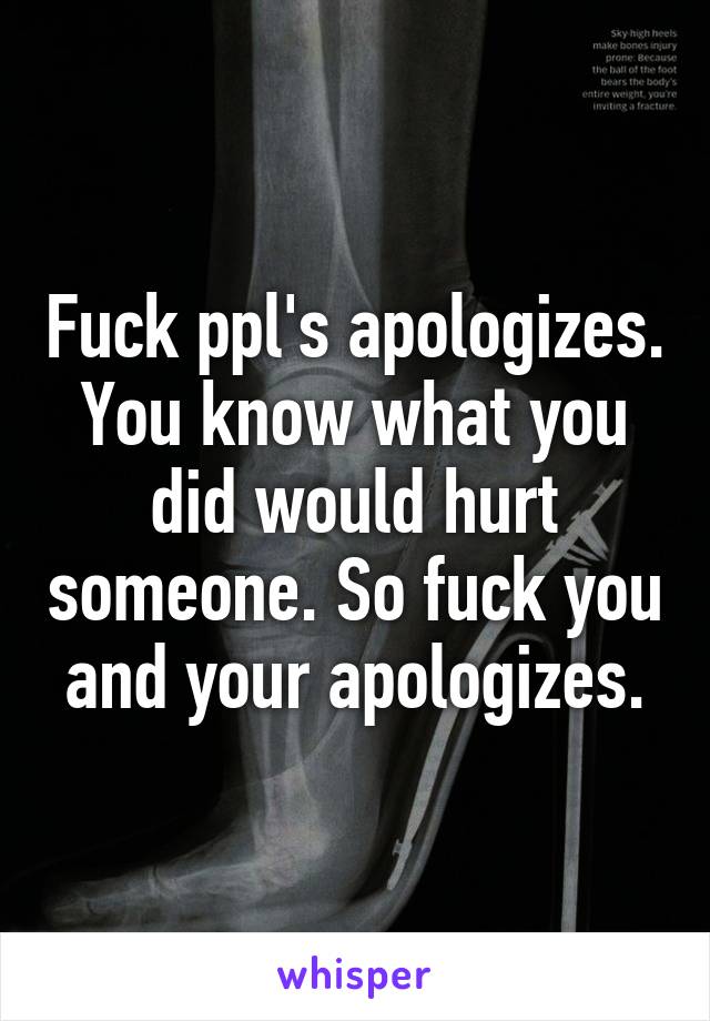 Fuck ppl's apologizes. You know what you did would hurt someone. So fuck you and your apologizes.