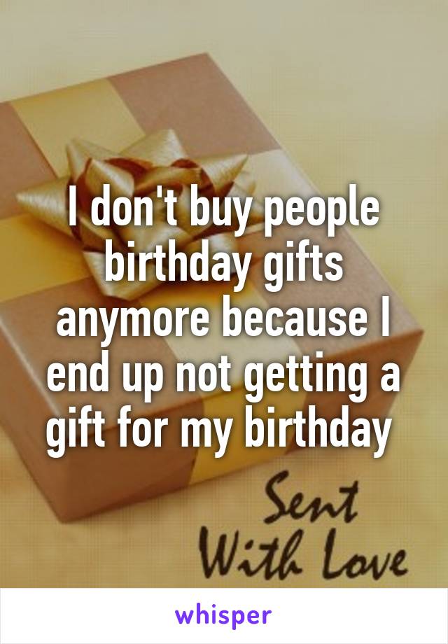 I don't buy people birthday gifts anymore because I end up not getting a gift for my birthday 