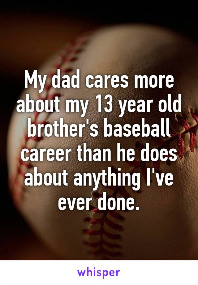 My dad cares more about my 13 year old brother's baseball career than he does about anything I've ever done.