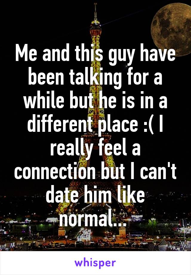 Me and this guy have been talking for a while but he is in a different place :( I really feel a connection but I can't date him like normal... 