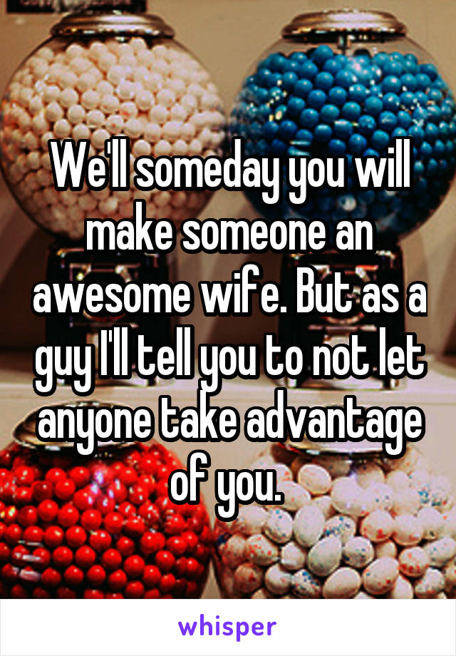 We'll someday you will make someone an awesome wife. But as a guy I'll tell you to not let anyone take advantage of you. 