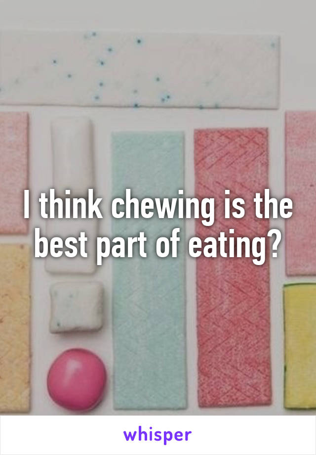 I think chewing is the best part of eating?