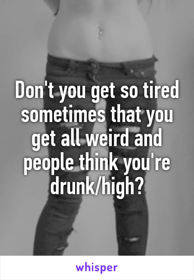 Don't you get so tired sometimes that you get all weird and people think you're drunk/high?