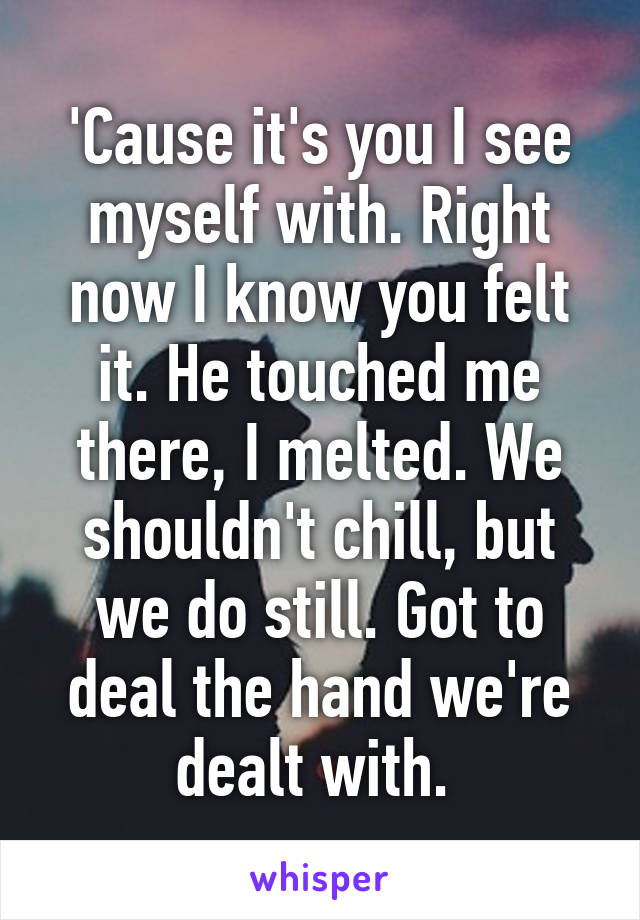 'Cause it's you I see myself with. Right now I know you felt it. He touched me there, I melted. We shouldn't chill, but we do still. Got to deal the hand we're dealt with. 