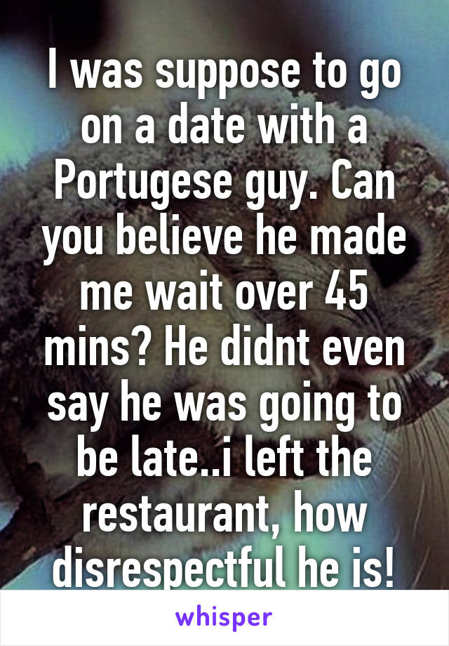 I was suppose to go on a date with a Portugese guy. Can you believe he made me wait over 45 mins? He didnt even say he was going to be late..i left the restaurant, how disrespectful he is!