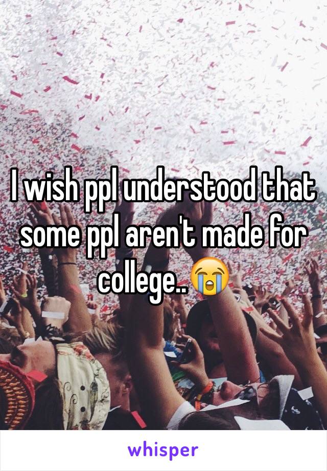 I wish ppl understood that some ppl aren't made for college..😭