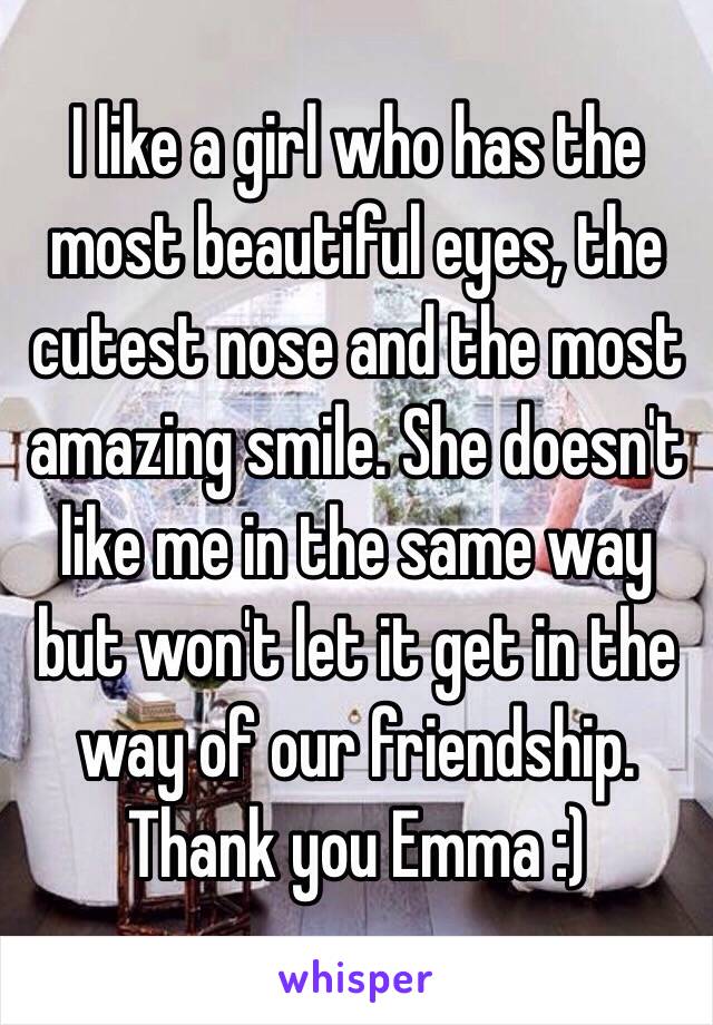 I like a girl who has the most beautiful eyes, the cutest nose and the most amazing smile. She doesn't like me in the same way but won't let it get in the way of our friendship. Thank you Emma :)