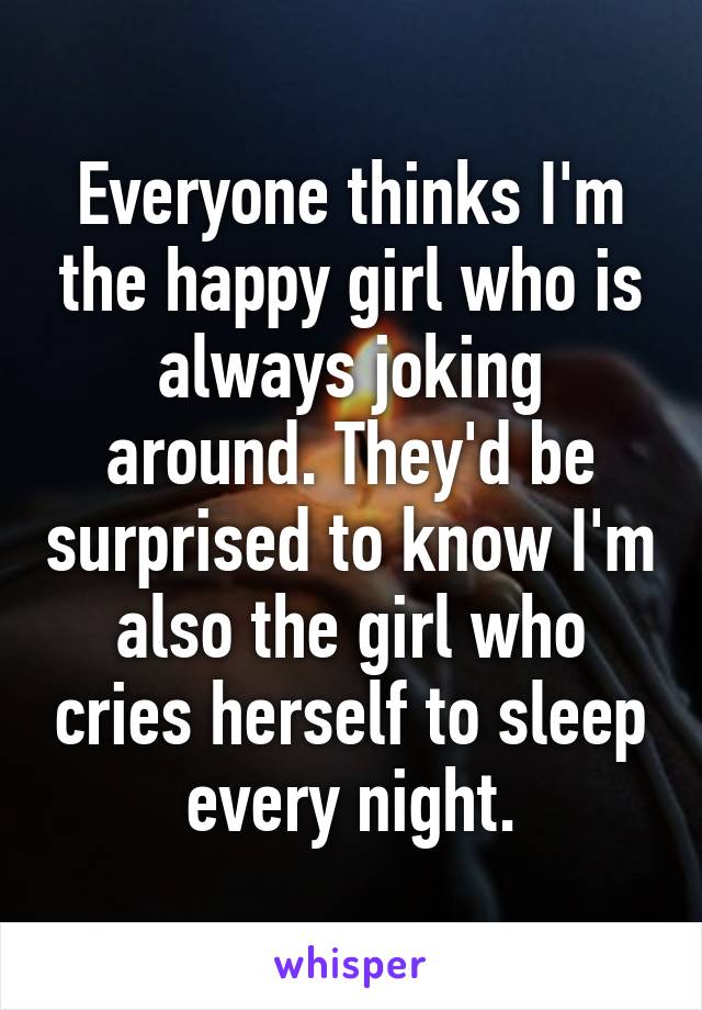 Everyone thinks I'm the happy girl who is always joking around. They'd be surprised to know I'm also the girl who cries herself to sleep every night.