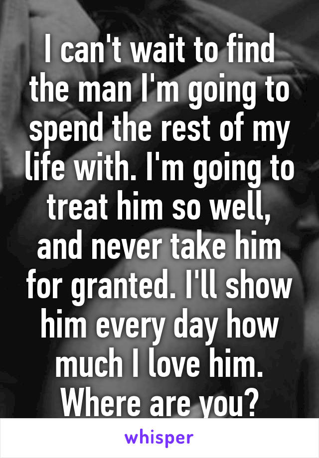 I can't wait to find the man I'm going to spend the rest of my life with. I'm going to treat him so well, and never take him for granted. I'll show him every day how much I love him. Where are you?