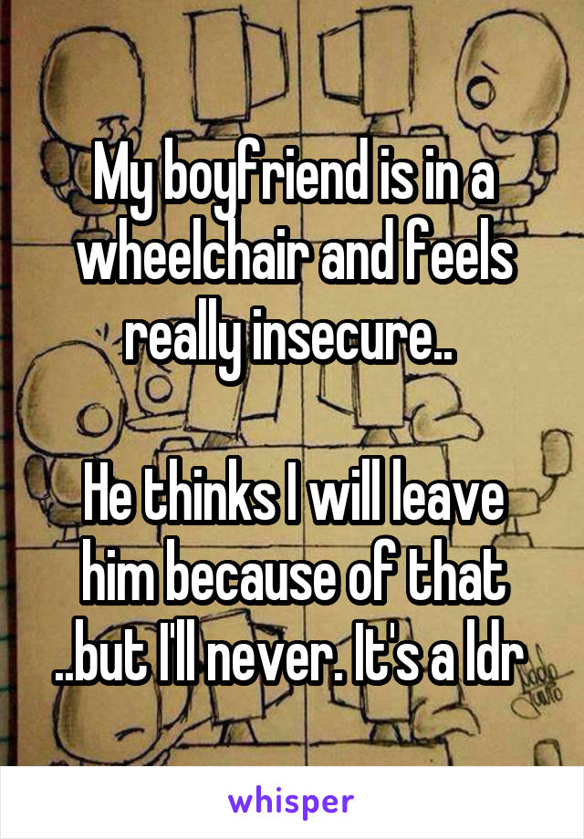 My boyfriend is in a wheelchair and feels really insecure.. 

He thinks I will leave him because of that ..but I'll never. It's a ldr 