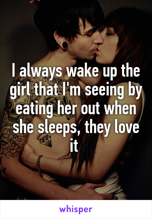 I always wake up the girl that I'm seeing by eating her out when she sleeps, they love it 