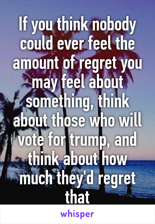 If you think nobody could ever feel the amount of regret you may feel about something, think about those who will vote for trump, and think about how much they'd regret that