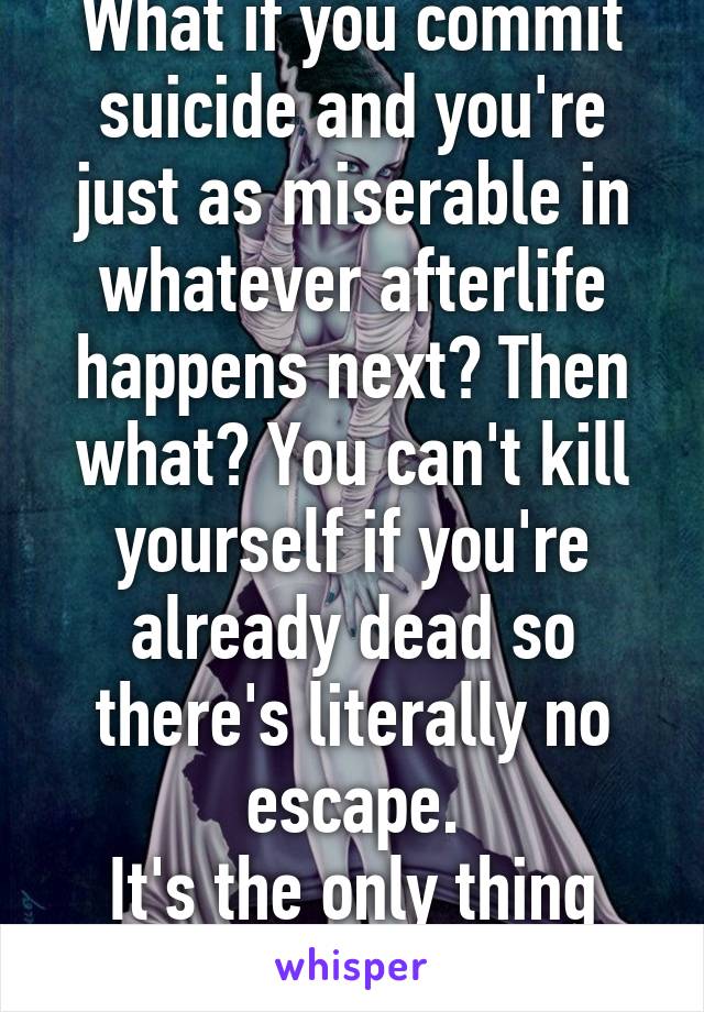 What if you commit suicide and you're just as miserable in whatever afterlife happens next? Then what? You can't kill yourself if you're already dead so there's literally no escape.
It's the only thing stopping me tbh.