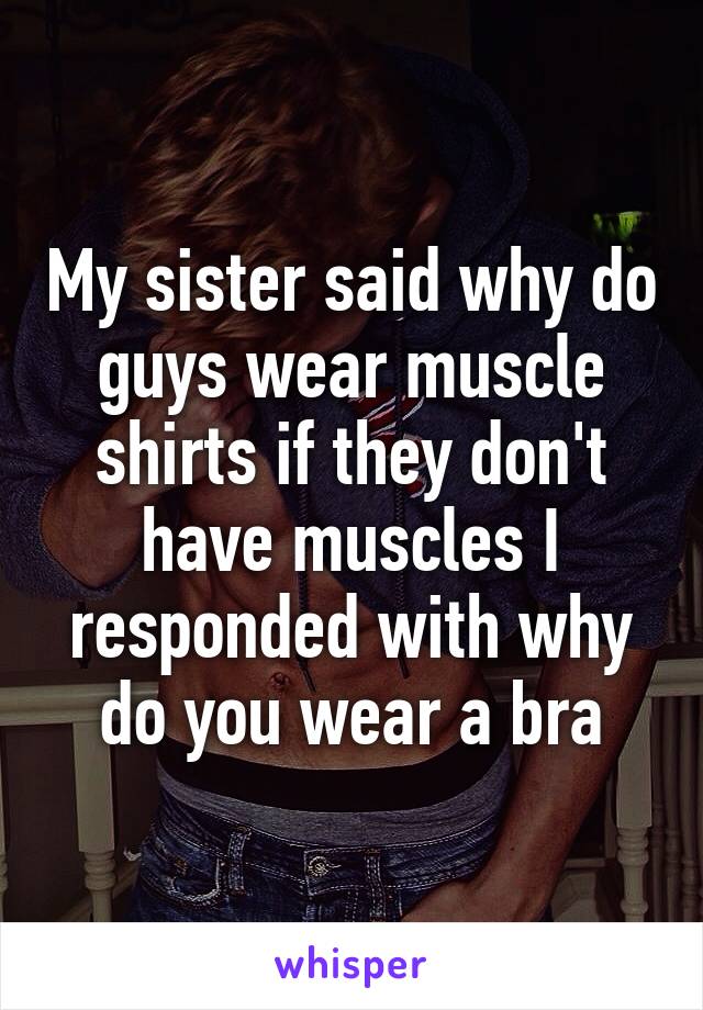 My sister said why do guys wear muscle shirts if they don't have muscles I responded with why do you wear a bra