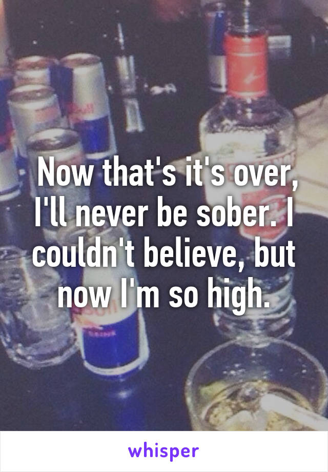  Now that's it's over, I'll never be sober. I couldn't believe, but now I'm so high.