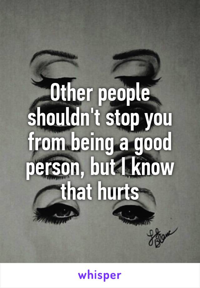 Other people shouldn't stop you from being a good person, but I know that hurts