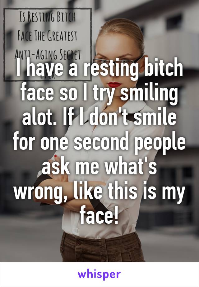 I have a resting bitch face so I try smiling alot. If I don't smile for one second people ask me what's wrong, like this is my face!