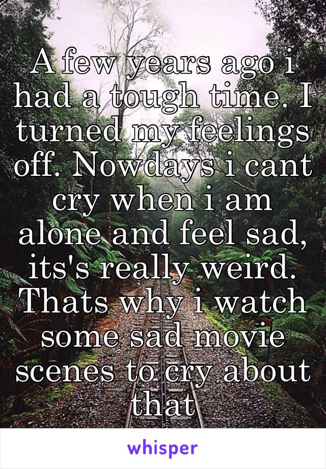 A few years ago i had a tough time. I turned my feelings off. Nowdays i cant cry when i am alone and feel sad, its's really weird. Thats why i watch some sad movie scenes to cry about that