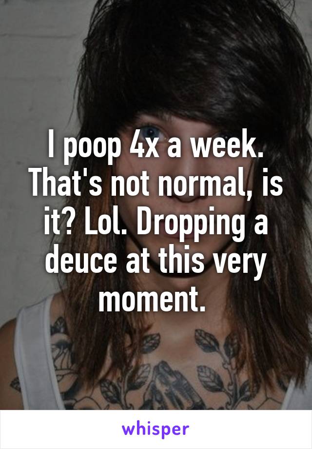 I poop 4x a week. That's not normal, is it? Lol. Dropping a deuce at this very moment. 