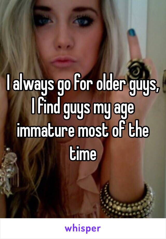 I always go for older guys, I find guys my age immature most of the time