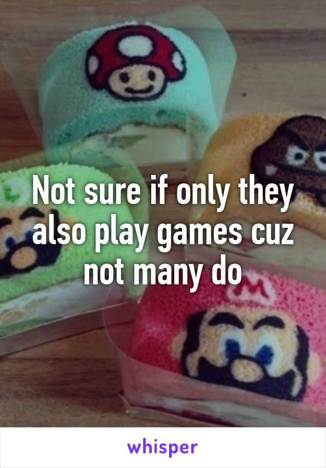 Not sure if only they also play games cuz not many do