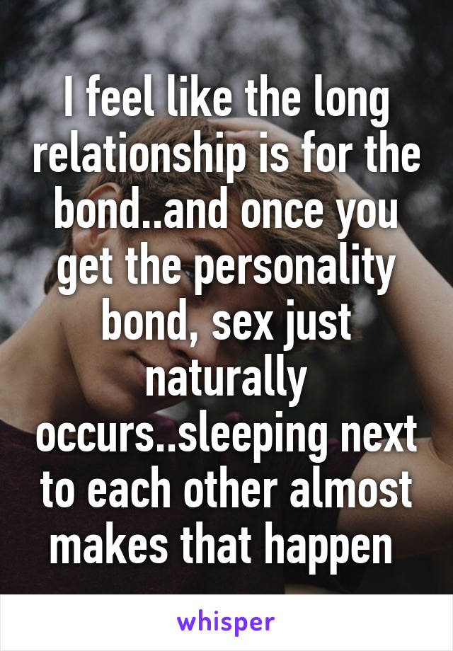 I feel like the long relationship is for the bond..and once you get the personality bond, sex just naturally occurs..sleeping next to each other almost makes that happen 