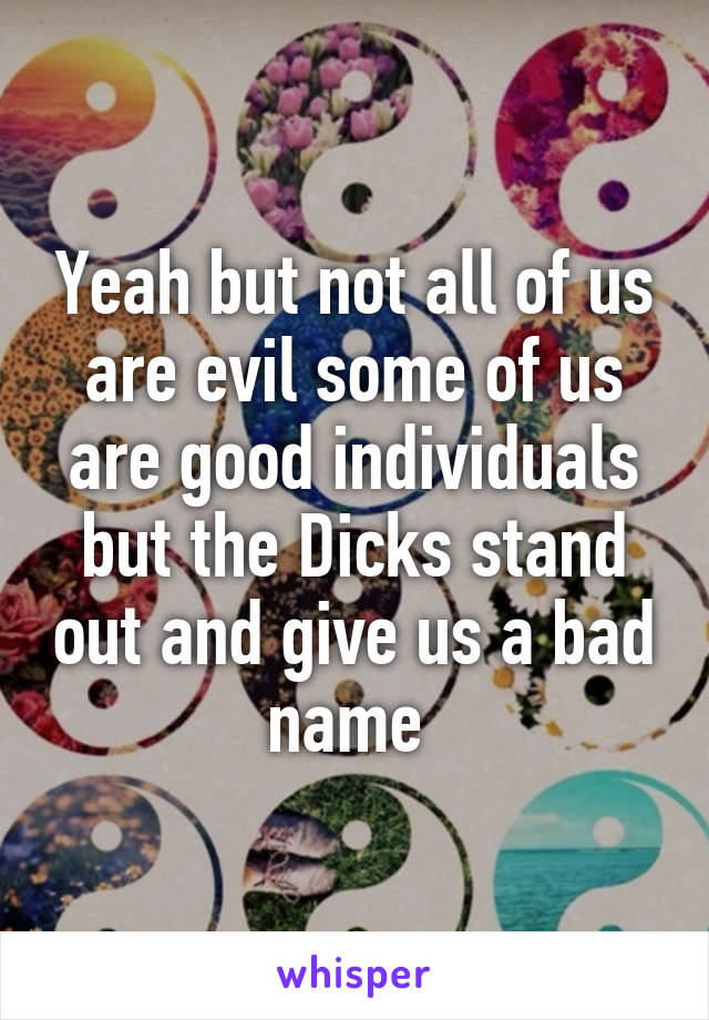 Yeah but not all of us are evil some of us are good individuals but the Dicks stand out and give us a bad name 