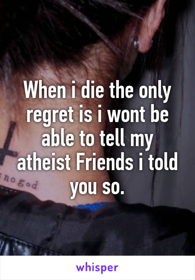 When i die the only regret is i wont be able to tell my atheist Friends i told you so.