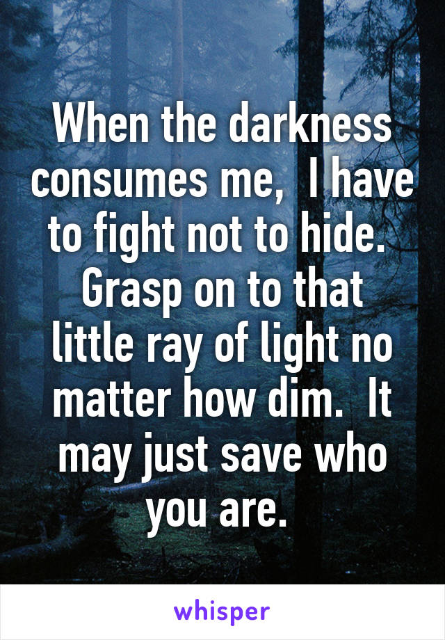 When the darkness consumes me,  I have to fight not to hide. 
Grasp on to that little ray of light no matter how dim.  It may just save who you are. 