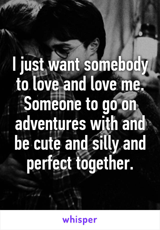 I just want somebody to love and love me. Someone to go on adventures with and be cute and silly and perfect together.