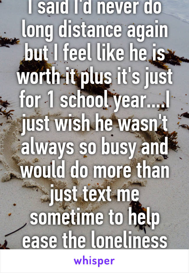 I said I'd never do long distance again but I feel like he is worth it plus it's just for 1 school year....I just wish he wasn't always so busy and would do more than just text me sometime to help ease the loneliness I'll be feeling. 