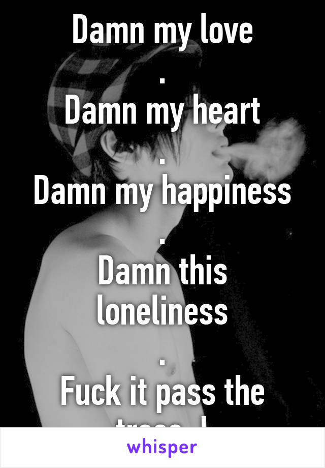 Damn my love
.
Damn my heart
.
Damn my happiness
.
Damn this loneliness
.
Fuck it pass the trees..!