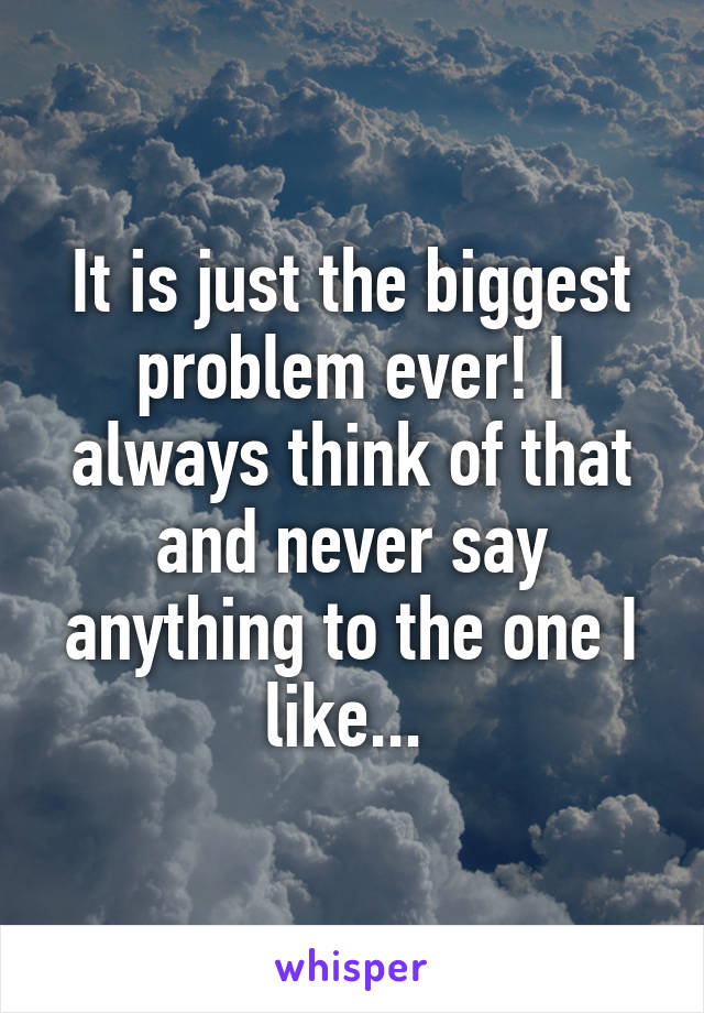 It is just the biggest problem ever! I always think of that and never say anything to the one I like... 