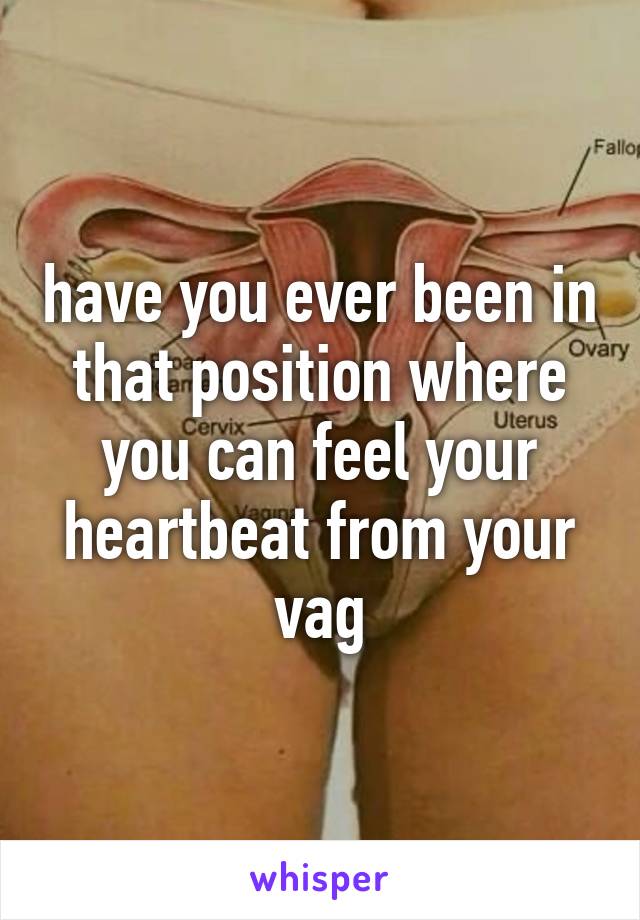 have you ever been in that position where you can feel your heartbeat from your vag