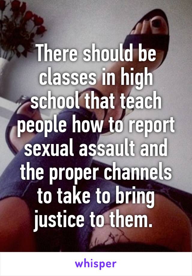 There should be classes in high school that teach people how to report sexual assault and the proper channels to take to bring justice to them. 