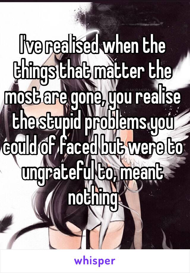 I've realised when the things that matter the most are gone, you realise the stupid problems you could of faced but were to ungrateful to, meant nothing 

