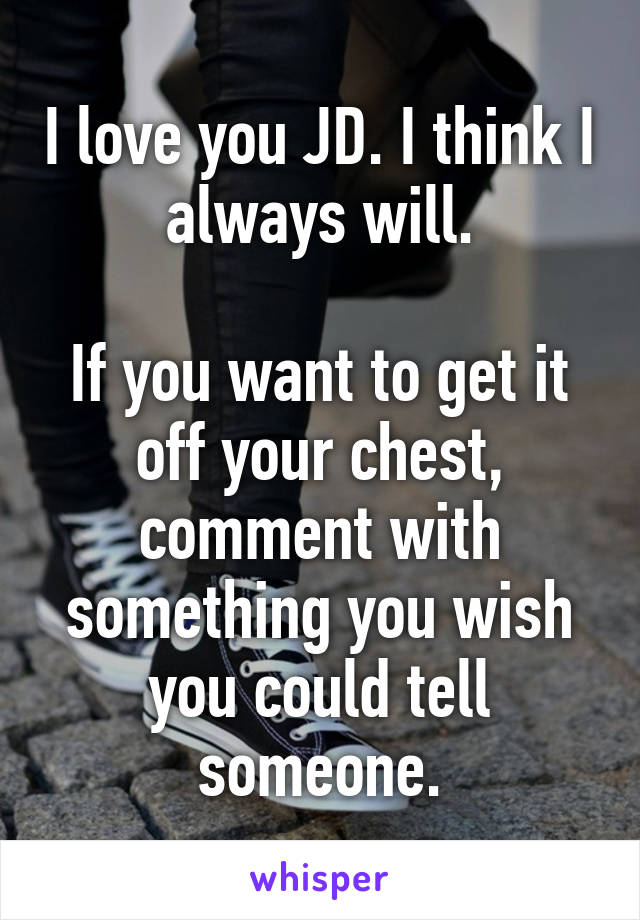 I love you JD. I think I always will.

If you want to get it off your chest, comment with something you wish you could tell someone.